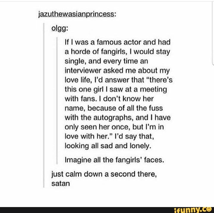 jazuthewasianprincess: olgg:
If I was a famous actor and had a horde of fangirls, I would stay single, and every time an interviewer asked me about my love life, I'd answer that "there's this one girl I saw at a meeting with fans. I don't know her name, because of all the fuss with the autographs, and I have only seen her once, but I'm in love with her." I'd say that, looking all sad and lonely.
Imagine all the fangirls' faces.
just calm down a second there, satan