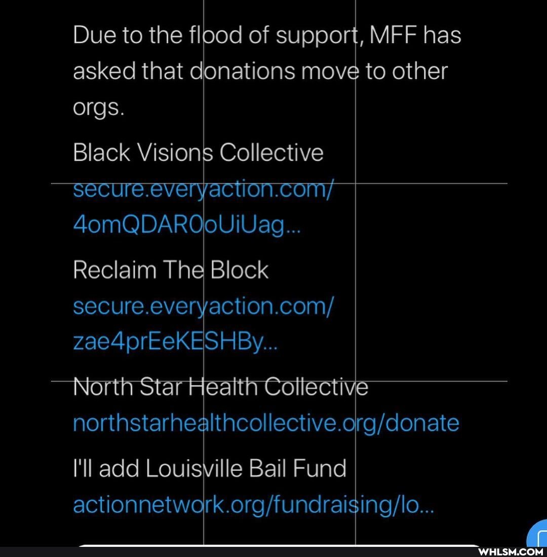 Due to the flood of support, MFF has asked that donations move to other orgs.
Black Visions Collective
-secure.everyaction.com/
4omQDAROOoUIVAg...
Reclaim The Block secure.everyaction.com/ zae4prEeKESHBy...
North Star Heaith Cottecti
I'll add Louisville Bail Fund