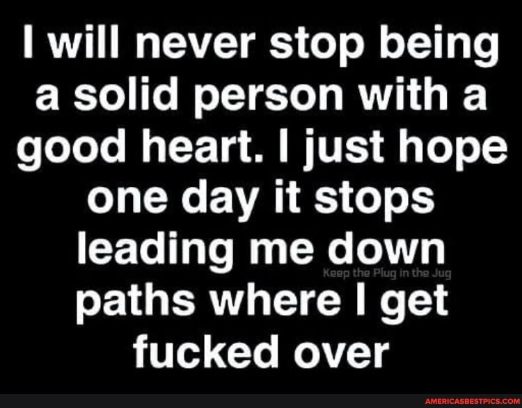 will never stop being a solid person with a good heart. I just hope one day it stops leading me down paths where get fucked over