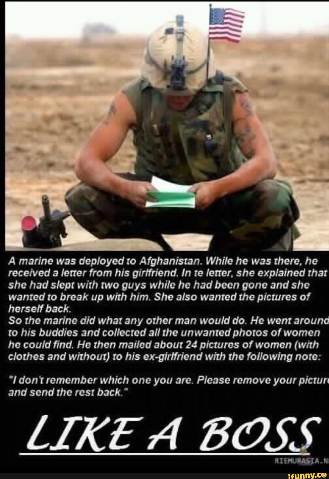 A marine was deployed to Afghanistan. While he was there, he
received a lerter from his girifriend. In te lerrer, she explained that
she had slept with two guys while he had been gone and she
wanted to break up with him. She also wanted the pictures of
herself back.
So the marine did what any other man would do. He went around
to his buddies and collected all the unwanted photos of women
he could find. He then mailed about 24 pictures of women (with
clothes and without) to his ex-girifriend with the following note: dont remember which one you are. Please remove your pictur
and send the rest back."
LIKE A BOSS
ees TE