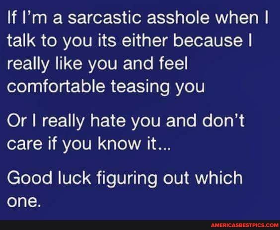 If I'm a sarcastic asshole when I talk to you its either because I really like you and feel comfortable teasing you
Or I really hate you and don't care if you know it...
Good luck figuring out which one.