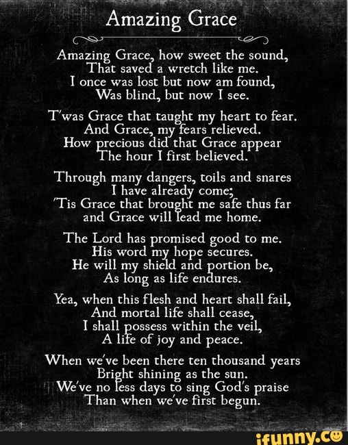 Amazing Grace
Amazing Grace, how sweet the sound,
"That saved a
wretch like me.
T once was
lost but now am
found,
Was blind. but now
T'was Grace that taught my heart to fear.
And Grace, my
fears relieved.
How precious did that Grace appear The
hour I
first believed.
Through many dangers, toils and snares
Thave already come;
"Tis Grace that brought me
safe thus far
and Grace will lead me
home.
The Lord has promised good to me.
His word my
hope secures.
He will my shield and portion be,
As long as life endures.
Yea, when this flesh and heart shall fail,
And mortal life shall cease,
T shall possess
within the veil,
A
life of joy and peace.
When we've been there ten thousand years
Bright shining as
the sun.
We've no less
days to sing God's praise
'Than when we've first begun.