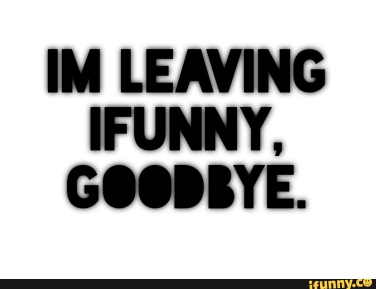 IM LEAVING
IFUNNY,
GOODBYE.