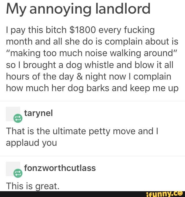 My annoying landlord
I pay this bitch $1800 every fucking
month and all she do is complain about is
“making too much noise walking around"
so I brought a dog whistle and blow it all
hours of the day & night now I complain
how much her dog barks and keep me up
tar nel
e y
That is the ultimate petty move and I
applaud you
fonzworthcutlass
a
great.