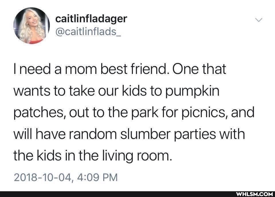 caitlinfladager @caitlinflads_
I need mom best friend. One that wants to take our kids to pumpkin patches, out to the park for picnics, and will have random slumber parties with
the kids in the living room.
2018-10-04, PM