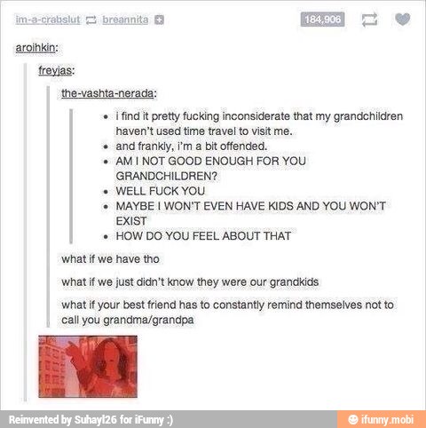 find it pretty fucking inconsiderate that my grandchildren
haven't used time travel to visit me,
and frankyy, im a bit offended.
AM NOT GOOD ENOUGH FOR YOU
GRANDCHILDREN?
WELL FUCK YOU
MAYBE I WON'T EVEN HAVE KIDS AND YOU WON'T
EXIST
HOW DO YOU FEEL ABOUT THAT
'what if we have tho
'what if we just didn't know they were our grandkids
'what if your best friend has to constantly re
call you grandma/grandpa
d themselves not to
