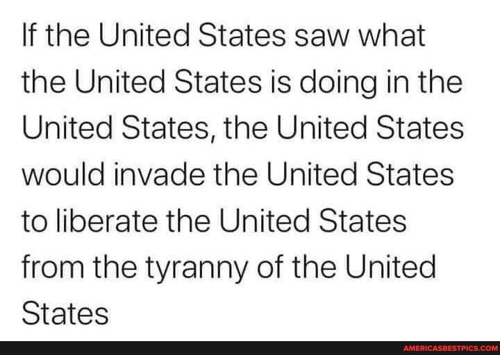 If the United States saw what the United States is doing in the
United States, the United States would invade the United States to liberate the United States from the tyranny of the United
States