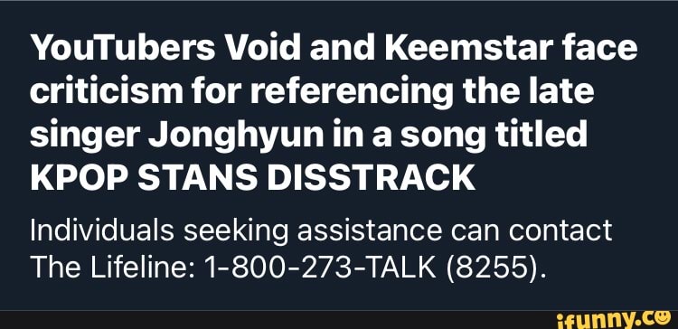 YouTubers Void and Keemstar face criticism for referencing the late singer Jonghyun in song titled
KPOP STANS DISSTRACK
Individuals seeking assistance can contact
The Lifeline: 1-800-273-TALK (8255).