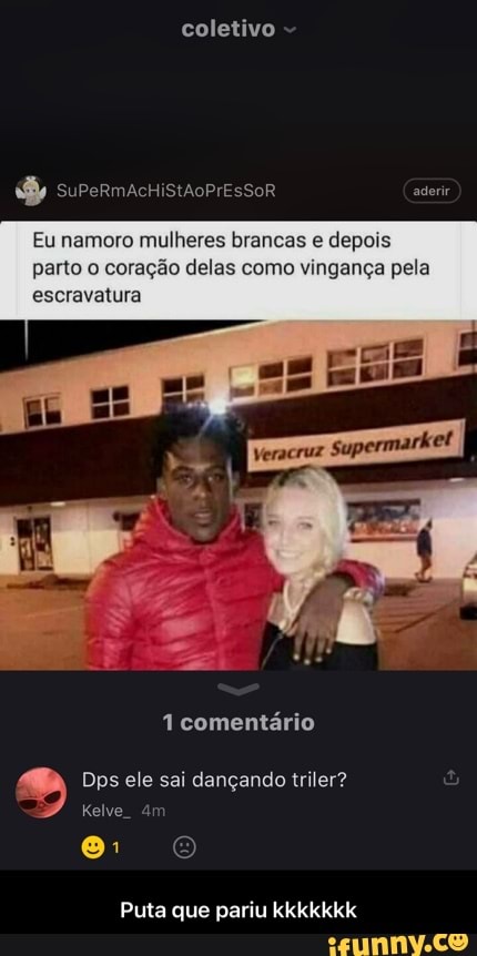 aderir
coletivo
Eu namoro mulheres brancas e depois parto o coração delas como vingança pela escravatura
comentário
Dps ele sai dançando triler?
Puta que pariu kkkkkkk - Puta que pariu kkkkkkk