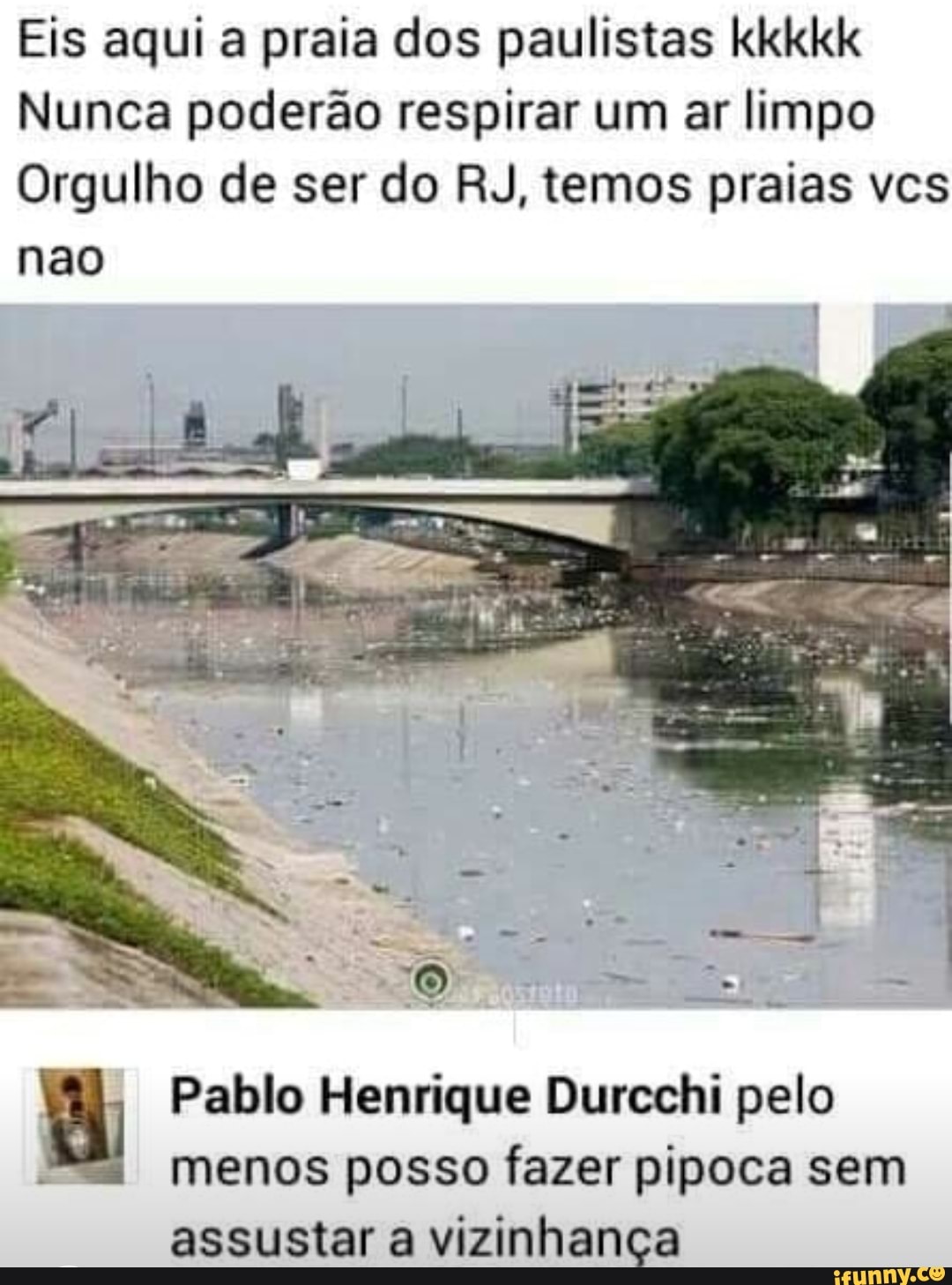 Eis aqui a praia dos paulistas kkkkk
Nunca poderão respirar um ar limpo
Orgulho de ser do RJ, temos praias vcs
nao
Pablo Henrique Durcchi pelo
menos posso fazer pipoca sem
assustar a vizinhança