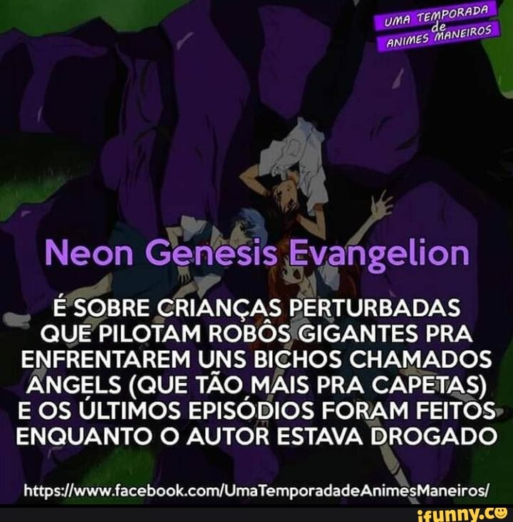 Neon is Evangelion
SOBRE CRIANÇAS PERTURBADAS QUE PILOTAM ROBOS 'GIGANTES PRA ENFRENTAREM UNS BICHOS CHAMADOS ÂNGELS (QUE TÃO MAIS PRA CAPETAS)
E OS ÚLTIMOS EPISÓDIOS FORAM FEITOS ENQUANTO O AUTOR ESTAVA DROGADO
AnimesManeiros/