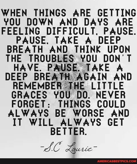 WHEN THINGS ARE GETTING YOU DOWN AND DAYS ARE FEELING DIFFICULT. PAUSE.
PAUSE. TAKE A DEEP BREATH AND THINK Ag)
YOU DON'T VE. PAUSE. TAKE A DEEP BREA yTH AGAIN AND REMEMBER THE LITTLE GRACES YOU DO. NEVER FORGET: THINGS COULD ALWAYS BE WORSE AND IT WILL ALWAYS GET BETTER.