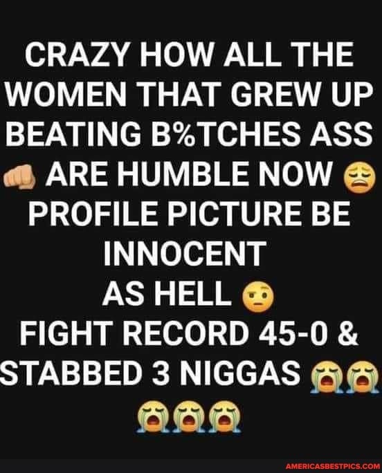 CRAZY HOW ALL THE WOMEN THAT GREW UP BEATING BSTCHES ASS
ARE HUMBLE NOW PROFILE PICTURE BE INNOCENT
AS HELL
FIGHT RECORD 45-0 &
STABBED 3 NIGGAS