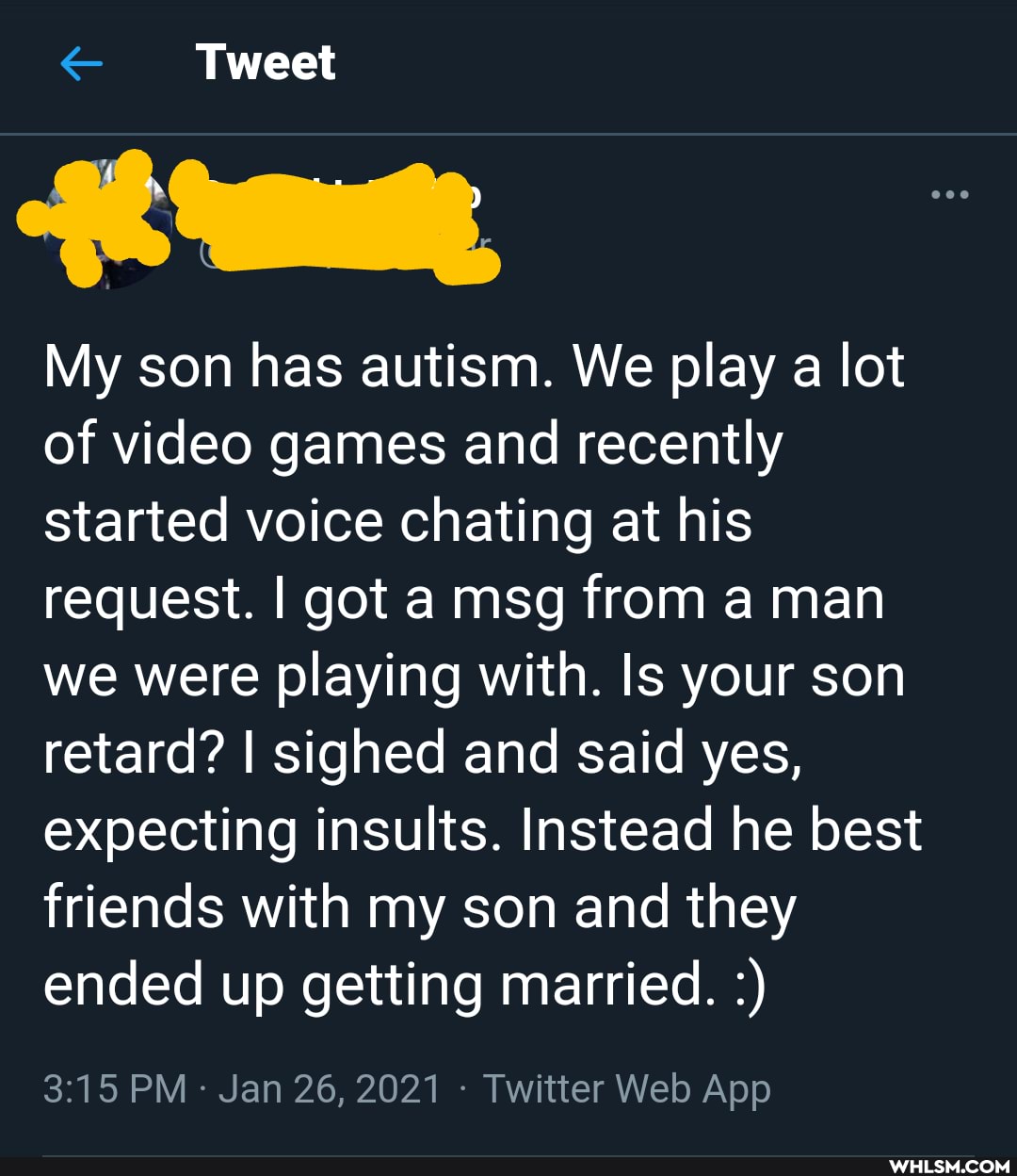 Tweet
My son has autism. We play a lot of video games and recently started voice chating at his request. I got a msg from a man we were playing with. Is your son retard? I sighed and said yes, expecting insults. Instead he best
friends with my son and they ended up getting married.