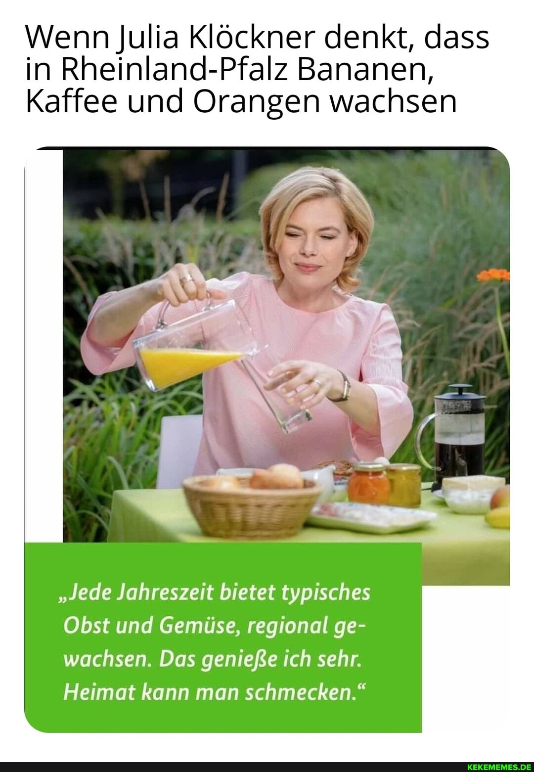 Wenn Julia Klöckner denkt, dass in Rheinland-Pfalz Bananen,
Kaffee und Orangen wachsen
"Jede Jahreszeit bietet typisches
Obst und Gemüse, regional ge- wachsen. Das genieße ich sehr.
Heimat kann man schmecken."