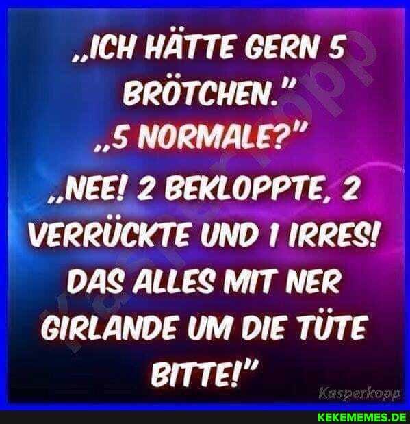 "ICH HÄTTE GERN 5
BRÖTCHEN."
"5 NORMALE?"
"NEEI 2 BEKLOPPTE, 2
VERRÜCKTE UND IRRES!
DAS ALLES MIT NER GIRLANDE UM DIE TÜTE BITTE!"