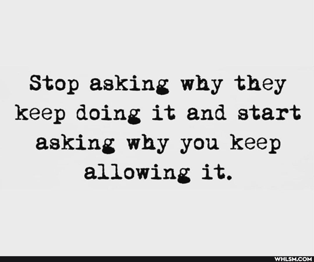 Stop asking why they keep doing it and start asking why you keep allowing it.
