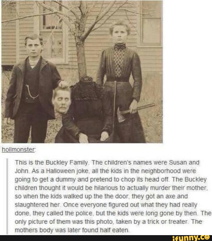 This Is the Buckley Family The children's names were Susan and
John As a Halloween jºke all the KIdS In the nergnnomood were
gomg to get a dummy and pretend xo chop its head of! The Buckley
children thought It would be huan'ous to actually murder their mother
so when me kms walked up the the door they got an axe and
slaughtered her Once everyone figured out what they had realty
done, mey called the pouce. um me KIGS were long gone by men The
only picture of them was this photo taken by a trick or heater The
mothers body was later Icuncl half ealen