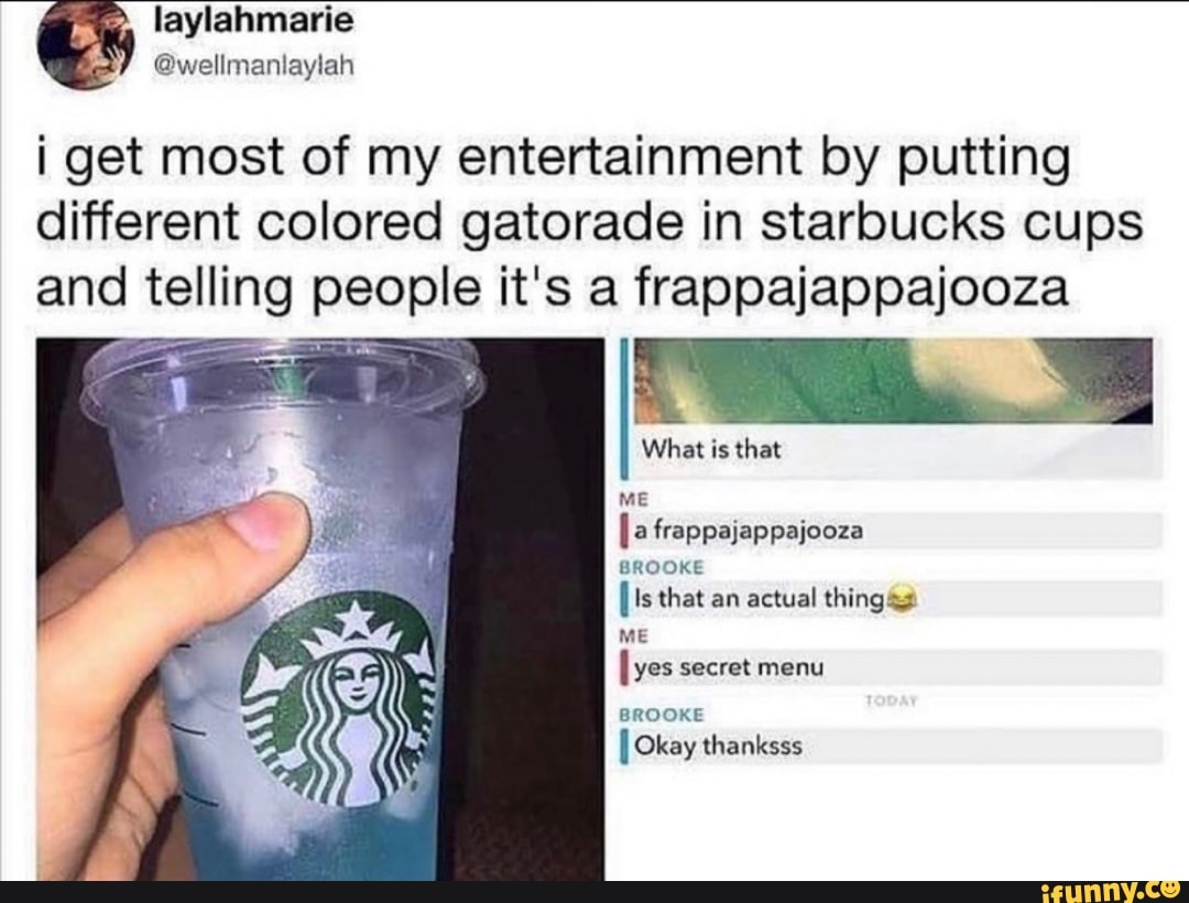 as
@wellmaniaylah
i get most of my entertainment by putting
different colored gatorade in starbucks cups
and telling people it's a frappajappajooza
What is that
ES
ME
frappajappajooza
BROOKE
I Is that an actual things
ME
[yes secret menu
BROOKE
I Okay thanksss