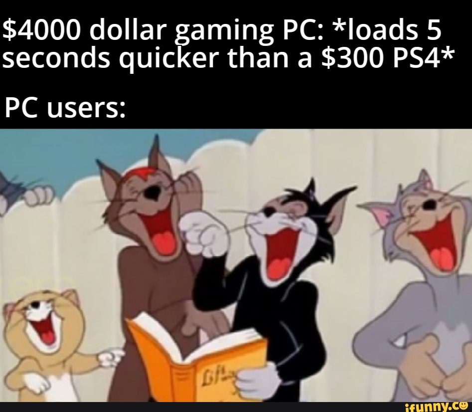 $4000 dollar gaming PC: *loads 5
seconds quicker than a $300 PS4*
PC users: