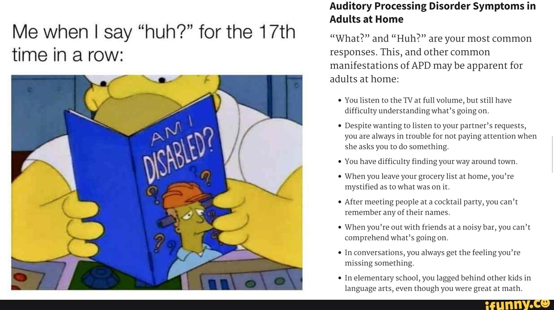 Me when I say "huh?" for the 17th
time in a row:
Auditory Processing Disorder Symptoms in
Adults at Home
"What?" and "Huh?" are your most common
responses. This, and other common
manifestations of APD may be apparent for
adults at home:
You listen to the TV at full volume, but still have
difficulty understanding what's going on.
Despite wanting to listen to your partner's requests,
you are always in trouble for not paying attention when
she asks you to do something.
You have difficulty finding your way around town.
When you leave your grocery list at home, you're
mystified as to what was on it
After meeting people at a cocktail party, you can't
remember any of
their names.
When you're out with friends at a noisy bar, you can't
comprehend what's going on
In conversations, you always get the feeling you're
missing something.
language arts, even though you were great at math.