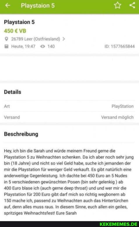 Playstaion
Playstaion 5
450 VB
26789 Leer (Ostfriesland) >
Heute, 140 1577665844
Details
Art PlayStation
Versand Versand möglich
Beschreibung
Hey, ich bin die Sarah und würde meinem Freund gerne die
Playstation 5 zu Weihnachten schenken. Da ich aber noch sehr jung bin (18 Jahre) und nicht so viel Geld habe, suche ich jemanden der mir die Playstation für weniger Geld verkauft. Es gibt natürlich eine anderweitige Gegenleistung. Ich dachte bei 450 Euro an 5 Nudes in 5 verschiedenen gewünschten Posen (bin sehr gelenkig) ab
400 Euro blase ich (auch gerne deep throat) und und wer mir die
Playstation für 200 Euro gibt darf mich so richtig wegbonern ab
150 mache ich, passend zu Weihnachten auch das Hintertürchen auf, denn alles muss raus. In diesem Sinne, euch allen ein geiles, spritziges Weihnachtsfest! Eure Sarah