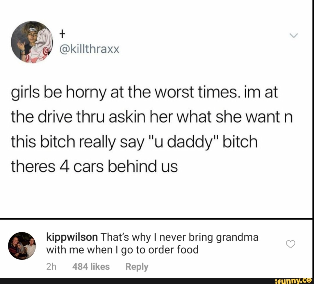 girls be horny at the worst times. im at
the drive thru askin her what she want n
this bitch really say "u daddy" bitch
theres 4 cars behind us
kippwilson That's why I never bring grandma
with me when I go to order food
7h 484 likes Reply