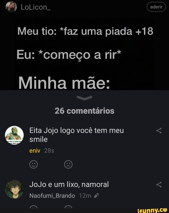 &2) LoLicon. aderir
Meu tio: "faz uma piada +18
Eu: "começo a rir*
Minha mãe:
26 comentários
Eita Jojo logo você tem meu smile eniv
JoJo e um lixo, namoral
Naofumi Brando