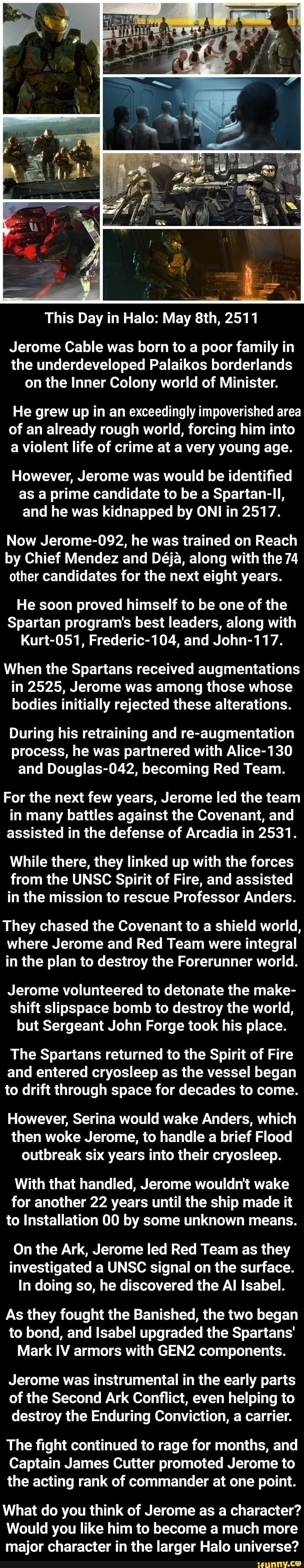 This Day in Halo: May 2511
Jerome Cable was born to a poor family in the underdeveloped Palaikos borderlands on the Inner Colony world of Minister.
He grew up in an exceedingly impoverished area of an already rough world, forcing him into a violent life of crime at a very young age.
However, Jerome was would be identified as a prime candidate to be a Spartan-ll, and he was kidnapped by ONI in 2517.
Now Jerome-092, he was trained on Reach by Chief Mendez and Deja, along with the 74 other candidates for the next eight years.
He soon proved himself to be one of the
Spartan program's best leaders, along with
Kurt-051, Frederic-104, and John-117.
When the Spartans received augmentations in 2525, Jerome was among those whose bodies initially rejected these alterations.
During his retraining and re-augmentation process, he was partnered with Alice-130 and Douglas-042, becoming Red Team.
For the next few years, Jerome led the team in many battles against the Covenant, and assisted in the defense of Arcadia in 2531.
While there, they linked up with the forces from the UNSC Spirit of Fire, and assisted in the mission to rescue Professor Anders.
They chased the Covenant to a shield world, where Jerome and Red Team were integral in the plan to destroy the Forerunner world.
Jerome volunteered to detonate the make- shift slipspace bomb to destroy the world, but Sergeant John Forge took his place.
The Spartans returned to the Spirit of Fire and entered cryosleep as the vessel began to drift through space for decades to come.
However, Serina would wake Anders, which then woke Jerome, to handle a brief Flood outbreak six years into their cryosleep.
With that handled, Jerome wouldn't wake for another 22 years until the ship made it to Installation 00 by some unknown means.
On the Ark, Jerome led Red Team as they investigated a UNSC signal on the surface.
In doing so, he discovered the Al Isabel.
As they fought the Banished, the two began to bond, and Isabel upgraded the Spartans'
Mark IV armors with GEN2 components.
Jerome was instrumental in the early parts of the Second Ark Conflict, even helping to destroy the Enduring Conviction, a carrier.
The fight continued to rage for months, and
Captain James Cutter promoted Jerome to the acting rank of commander at one point.
What do you think of Jerome as a character?
Would you like him to become a much more major character in the larger Halo universe?