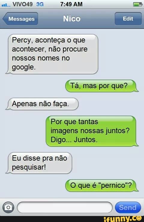 Edit Messages
Percy, aconteça o que
acontecer, não procure
nossos nomes no
google.
Tá, mas por que?
Apenas não faça. á
Por que tantas
imagens nossas juntos?
Eu disse pra não I
pesquisar!