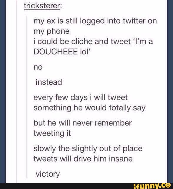 my ex is still logged into twitter on
my phone
i could be cliche and tweet “I'm a
DOUCHEEE Iol”
no
every few days i will tweet
something he would totally say
but he will never remember
tweeting it
slowly the slightly out of place
tweets will drive him insane
victory