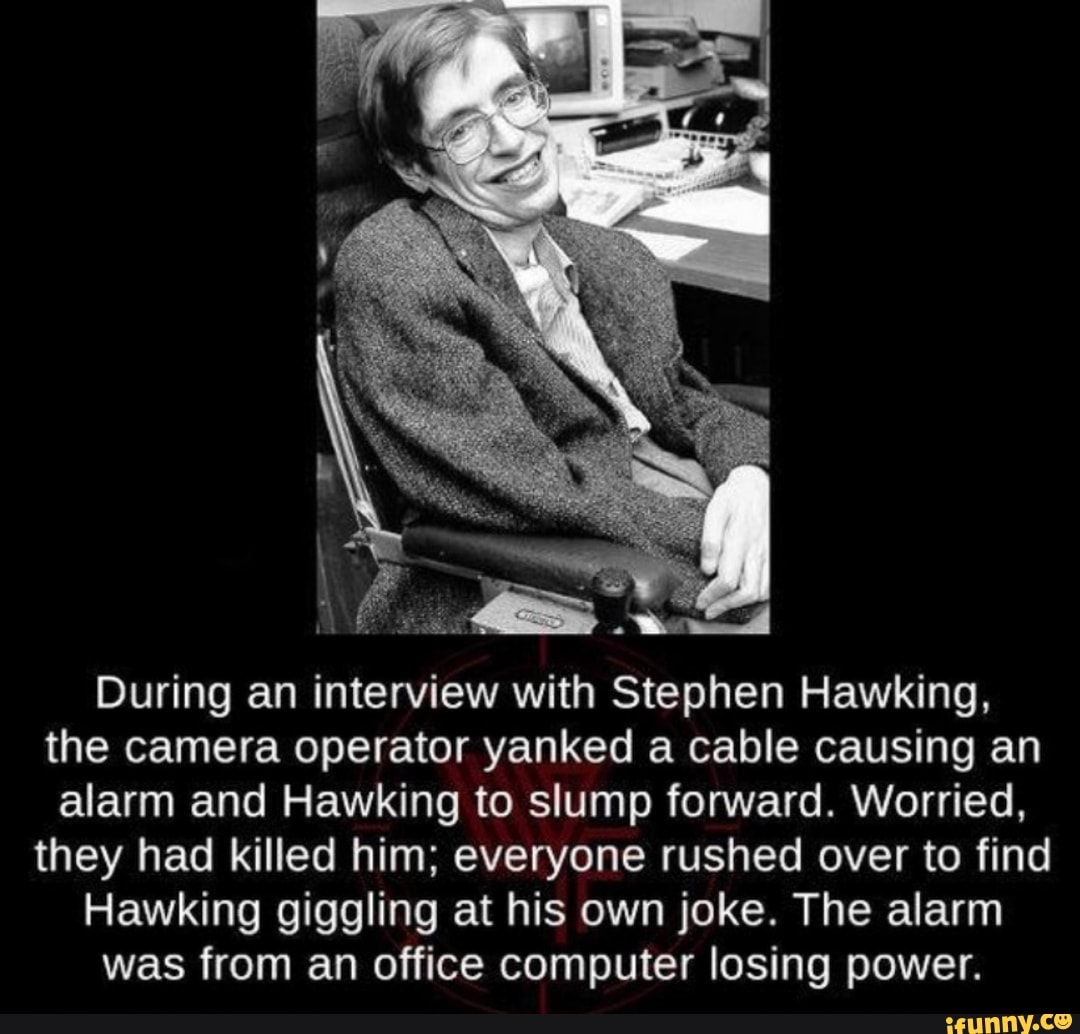 During an interview with Stephen Hawking,
the camera operator yanked a cable causing an
alarm and Hawking to slump forward. Worried,
they had killed him; everyone rushed over to find
Hawking giggling at his own joke. The alarm
was from an office computer losing power.