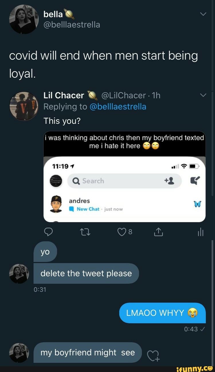 covid will end when men start being
loyal.
Y
Lil Chacer W led 1h
This you?
i was thinking about chris then my boyfriend texted
delete the tweet please
my boyfriend might see