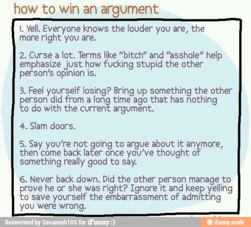 how to win an argument
1. Yell. Everyone knows the louder you are, the
more right you are.
2. Curse a lot. Terms like "bitch" and "asshole" help
emphasize just how fucking stupid the other
person's opinion is.
3. Feel yourself losing? Bring up something the other
no did from a
long time ago that has nothing
o
do with the current argument.
4. Slam doors.
5. Say you're not going to argue about it anymore,
then come
back later once you've thought of
something really good to say.
6. Never back down. Did the other person manage to
ve he or she was right? Ignore it and keep yelling
o save yourself the embarrassment of admitting
you were wrong.