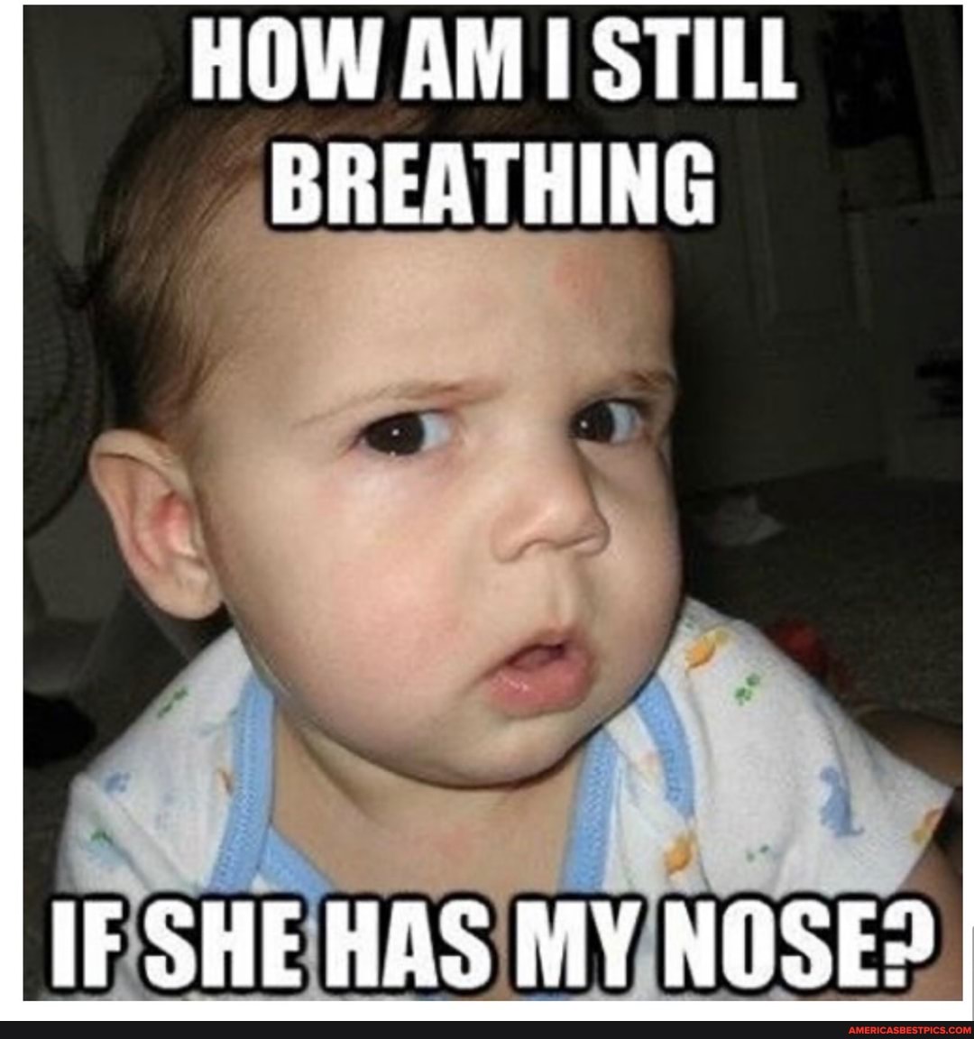 HOW AM STILL BREATHING
IF SHE HAS MY NOSE?