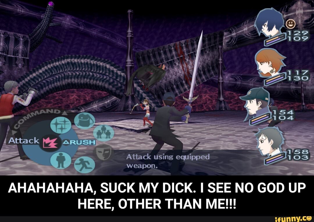 Qo Attack using equipped
S
weapon.
AHAHAHAHA, SUCK MY DICK. I SEE NO GOD UP
HERE, OTHER THAN ME!!! - AHAHAHAHA, SUCK MY DICK. I SEE NO GOD UP HERE, OTHER THAN ME!!!