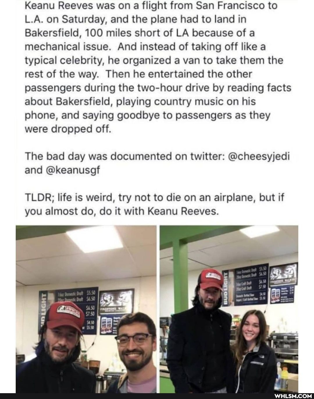 Keanu Reeves was on a flight from San Francisco to
L.A. on Saturday, and the plane had to land in
Bakersfield, 100 miles short of LA because of a mechanical issue. And instead of taking off like a typical celebrity, he organized a van to take them the rest of the way. Then he entertained the other passengers during the two-hour drive by reading facts about Bakersfield, playing country music on his phone, and saying goodbye to passengers as they were dropped off.
The bad day was documented on twitter: @cheesyjedi and @keanusgf
TLDR; life is weird, try not to die on an airplane, but if you almost do, do it with Keanu Reeves.