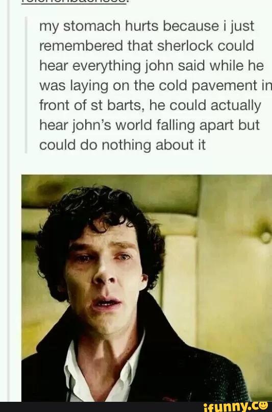 my stomach hurts because i just
remembered that Sherlock could
hear everything john said while he
was laying on the cold pavement in
front of st barts. he could actually
hear john's world fallmg apart but
could do nothing about it