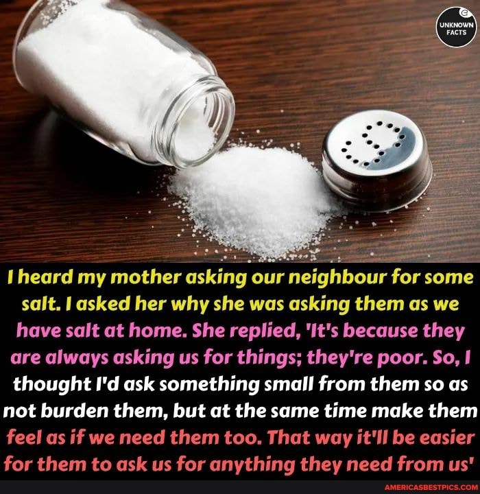 heard my mother asking our neighbour for some salt. I asked her why she was asking them as we have salt at home. She replied, 'It's because they are always asking us for things; they're poor. So, thought I'd ask something small from them so as not burden them, but at the same time make them feel as if we need them too. That way it'll be easier for them to ask us for anything they need from us'