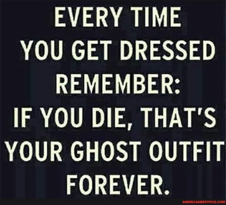 EVERY TIME YOU GET DRESSED REMEMBER:
IF YOU DIE, THAT'S YOUR GHOST OUTFIT FOREVER.