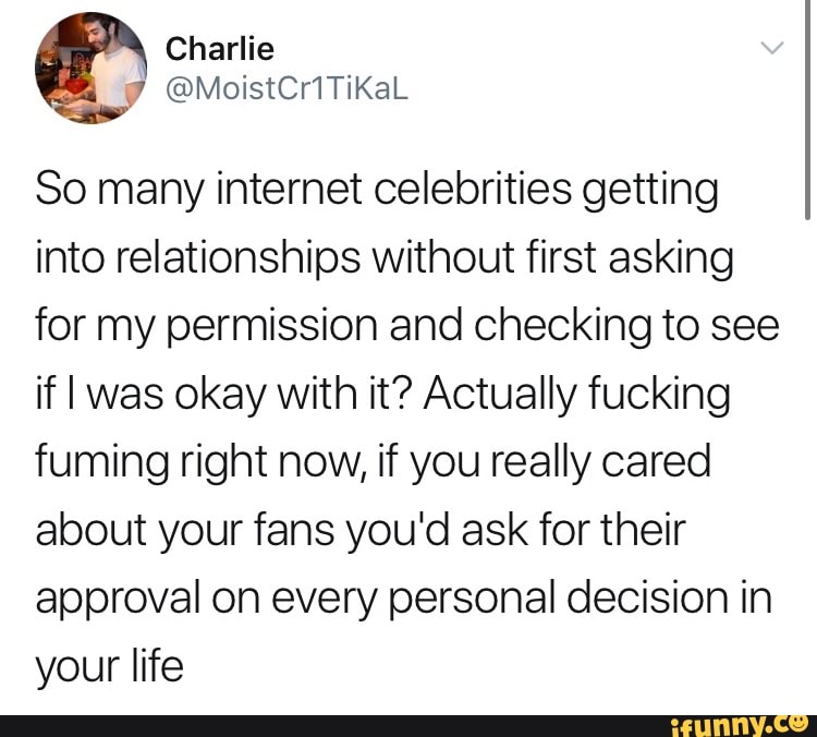 So many internet celebrities getting
into relationships without first asking
for my permission and checking to see
if I was okay with it? Actually fucking
fuming right now, if you really cared
about your fans you'd ask for their
approval on every personal decision in
your life