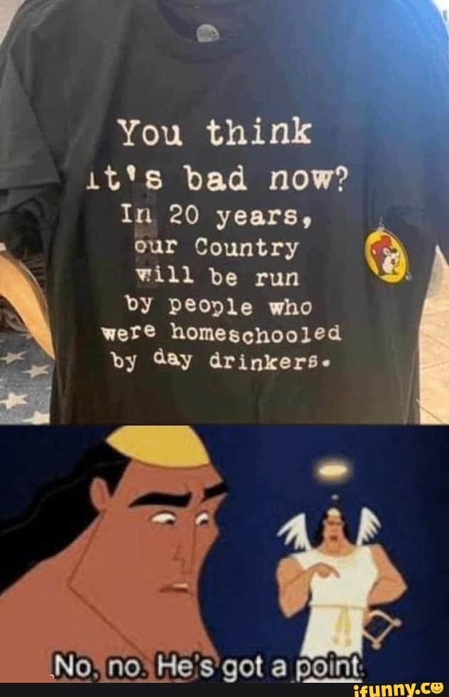 You think
it's bad now?
In 20 years,
our Country
á
will be run
by people who
were homeschooled
by Gay drinkers.
k