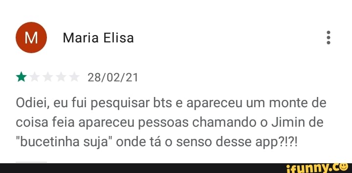 Maria Elisa
Odiei, eu fui pesquisar bts e apareceu um monte de coisa feia apareceu pessoas chamando o Jimin de
"bucetinha suja" onde tá o senso desse app?!?!