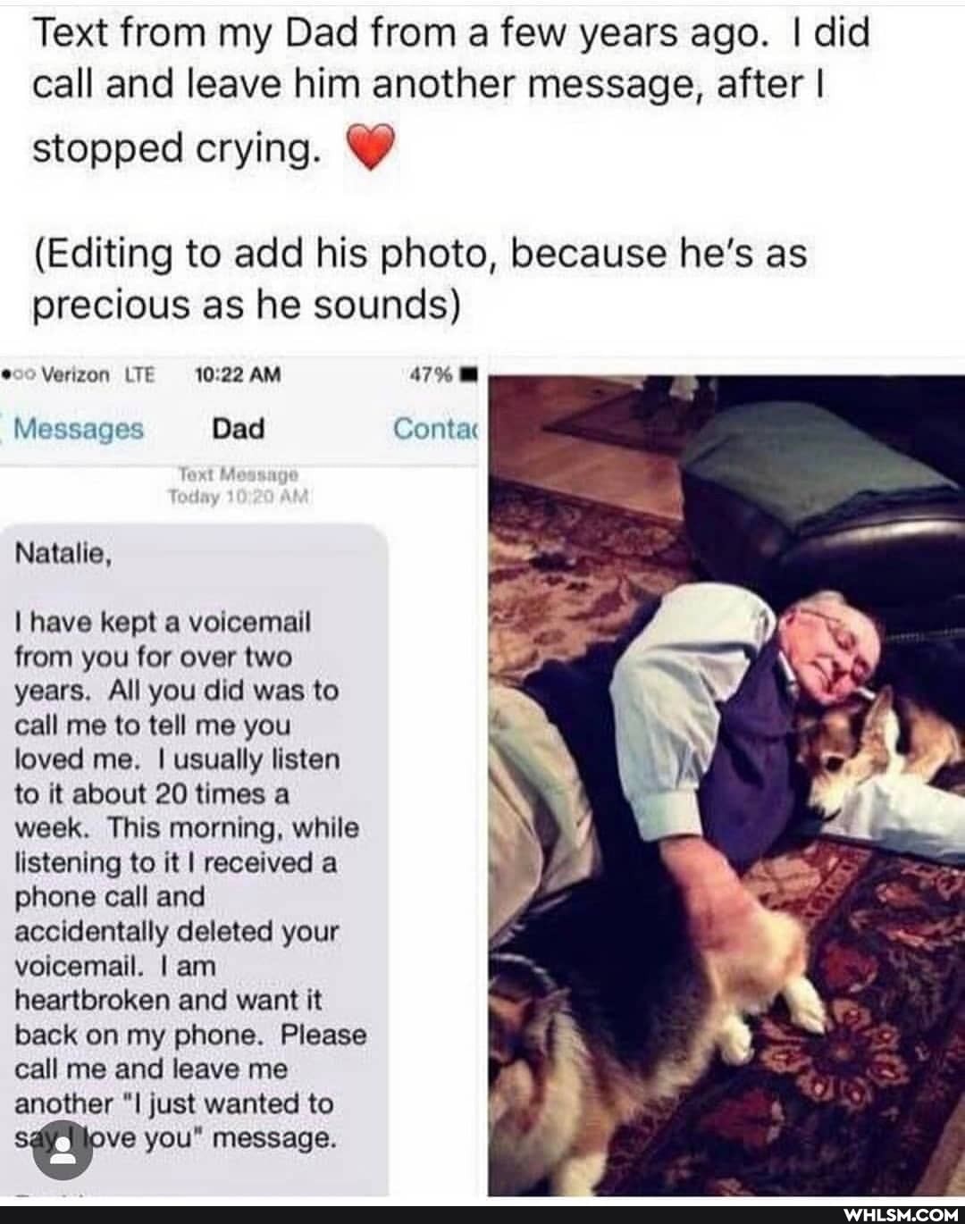 Text from my Dad from a few years ago. I did call and leave him another message, after I
stopped crying.
(Editing to add his photo, because he's as precious as he sounds)
Verizon LTE 10.22 AM 47%
Messages Dad Contac
Natalie,
I have kept a voicemail from you for over two years. All you did was to call me to tell me you loved me. I usually listen to it about 20 times a week. This morning, while listening to it I received a phone call and accidentally deleted your voicemail. I am heartbroken and want it back on my phone. Please call me and leave me another just wanted to ve you" message.