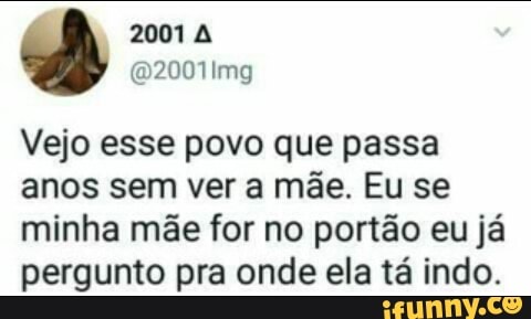 Vejo esse povo que passa
anos sem ver a mae. Eu se
minha mãe for no portão eu já
pergunto pra onde ela tá indo.