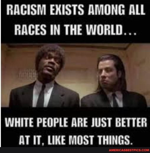 RACISM EXISTS AMONG ALL RACES IN THE WORLD...
WHITE PEOPLE ARE JUST BETTER AT IT, LIKE MOST THINGS.