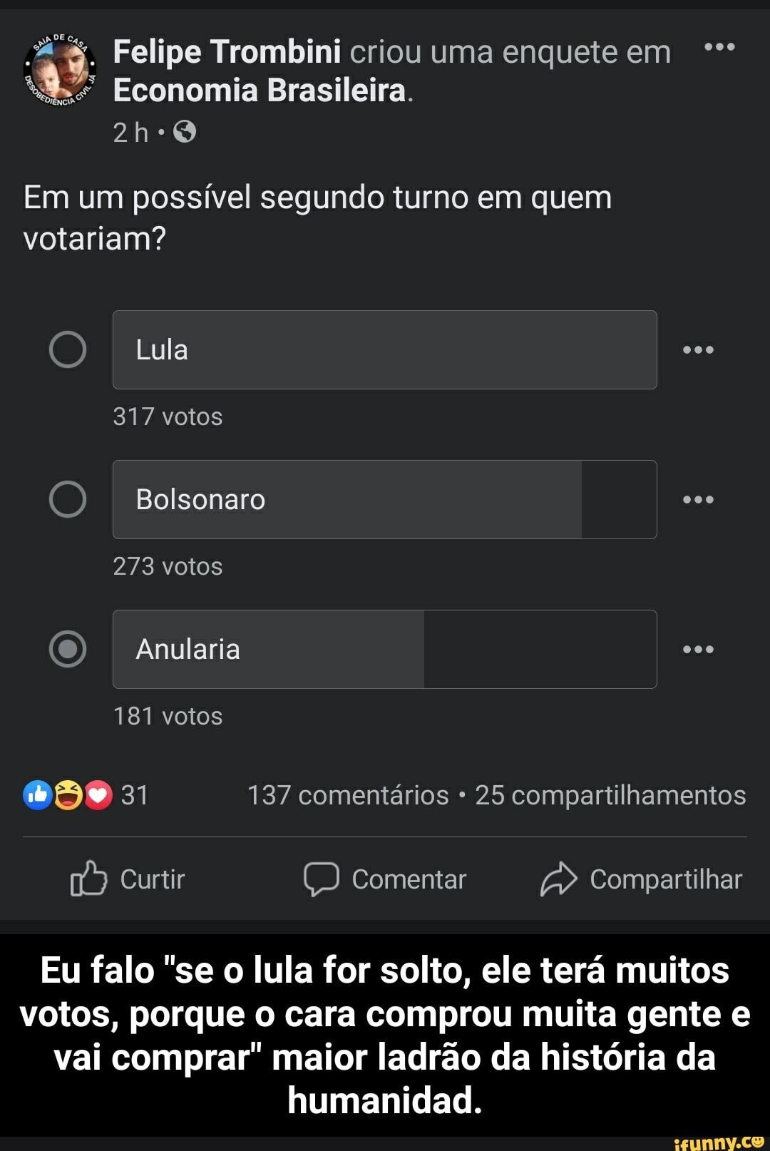 Felipe Trombini criou uma enquete em
Economia Brasileira.
Em um possível segundo turno em quem votariam?
Lula
317 votos
Bolsonaro
273 votos
Anularia
181 votos
137 comentários 25 compartilhamentos
Curtir Comentar Compartilhar
Eu falo "se o lula for solto, ele terá muitos votos, porque o cara comprou muita gente e vai comprar" maior ladrão da história da humanidad. - Eu falo "se o lula for solto, ele terá muitos votos, porque o cara comprou muita gente e vai comprar" maior ladrão da história da humanidad.