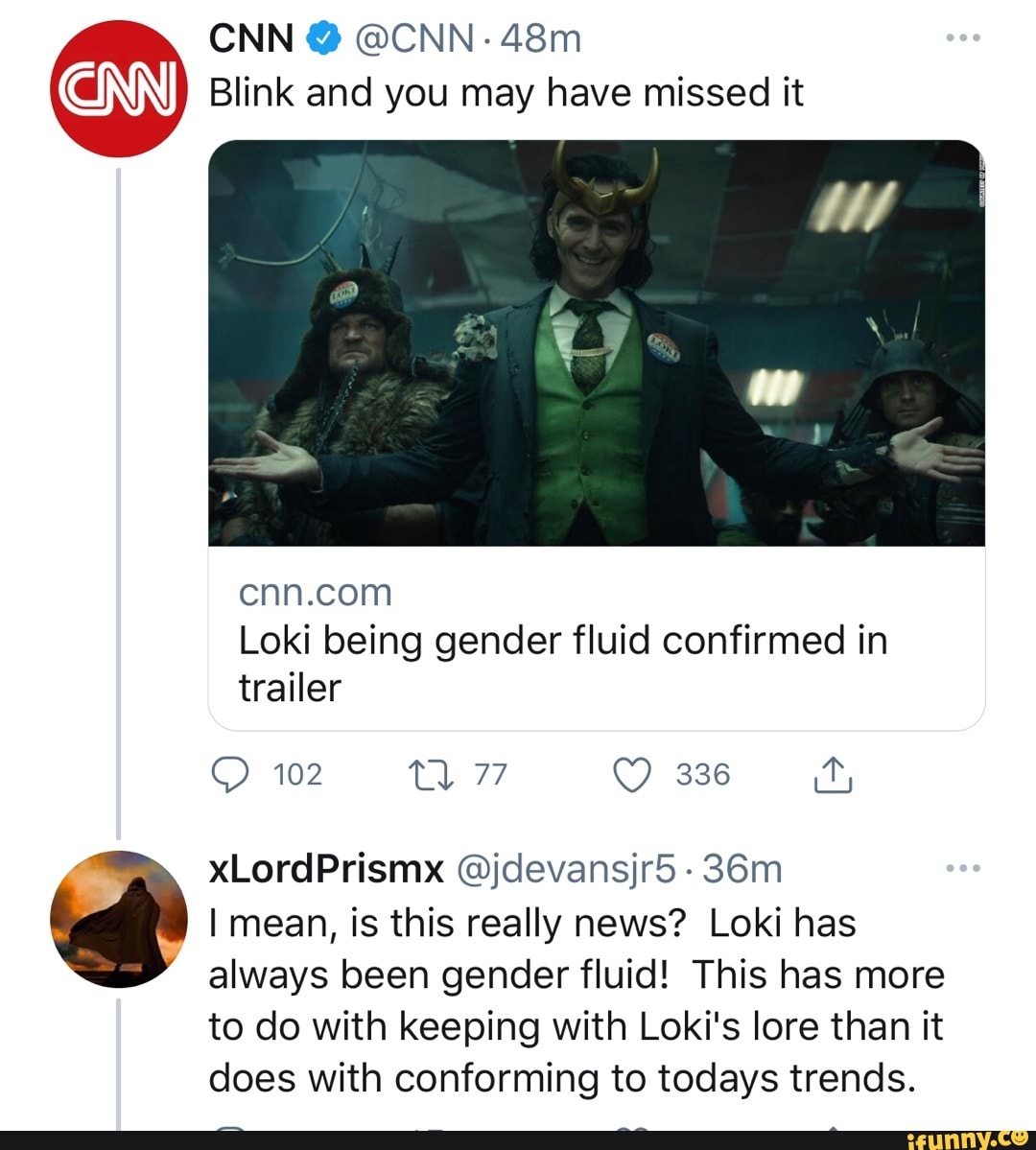 CNN @ @CNN-
Blink and you may have missed it
Loki being gender fluid confirmed in trailer
102
xLordPrismx @jdevansjr5 -
I mean, is this really news? Loki has always been gender fluid! This has more
to do with keeping with Loki's lore than it does with conforming to todays trends.