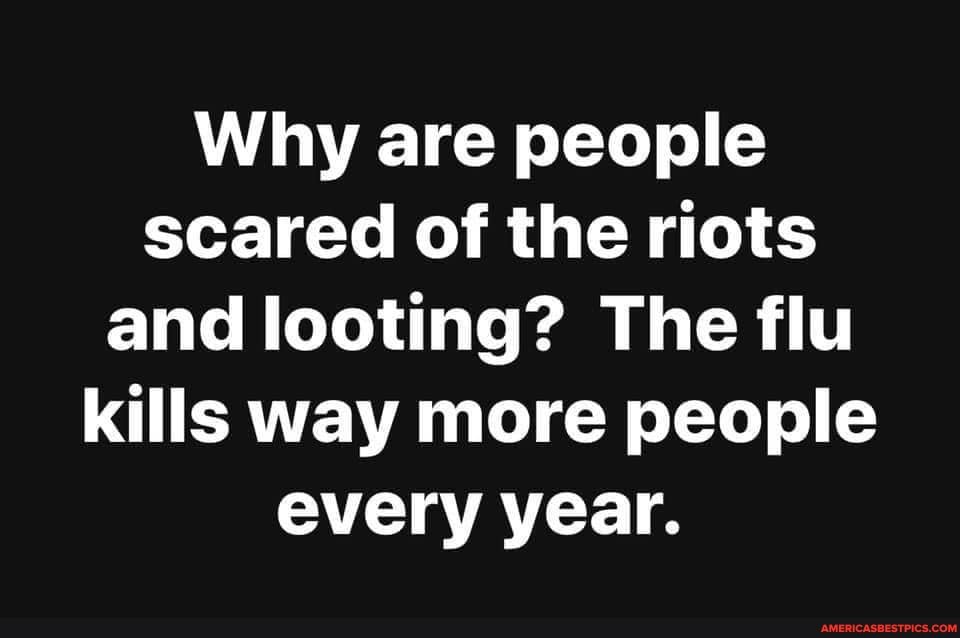Why are people scared of the riots and looting? The flu kills way more people every year.