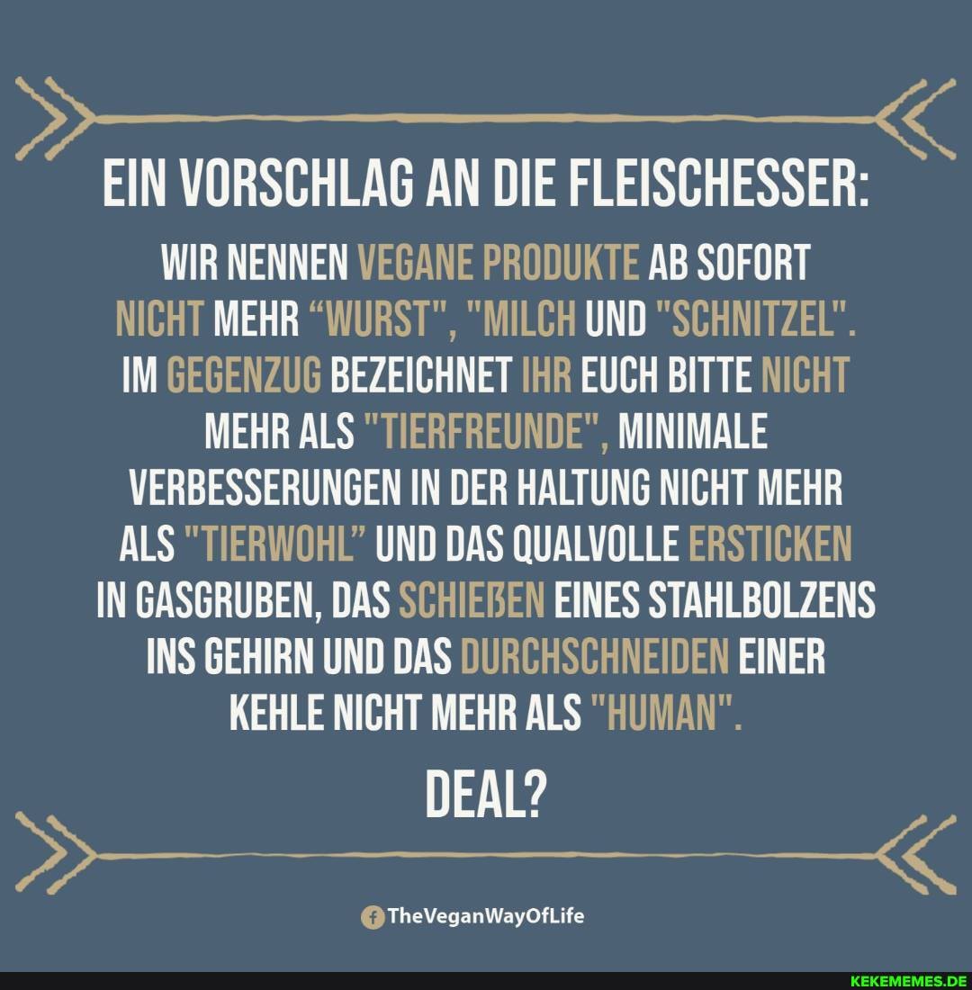 EIN VORSCHLAG AN DIE FLEISCHESSER:
WIR NENNEN VEGANE PRODUKTE AB SOFORT NICHT MEHR "WURST", "MILCH UND "SCHNITZEL".
IM GEGENZUG BEZEICHNET IHR EUCH BITTE NICHT
MEHR ALS "TIERFREUNDE", MINIMALE VERBESSERUNGEN IN DER HALTUNG NICHT MEHR ALS "TIERWOHL" UND DAS QUALVOLLE ERSTICKEN IN GASGRUBEN, DAS SCHIEBEN EINES STAHLBOLZENS INS GEHIRN UND DAS DURCHSCHNEIDEN EINER KEHLE NICHT MEHR ALS "HUMAN".
DEAL?
@TheVeganWayOfLife